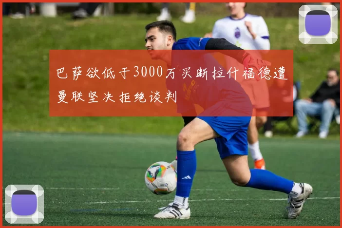 巴萨欲低于3000万买断拉什福德遭曼联坚决拒绝谈判