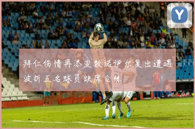 拜仁伤情再添变数诺伊尔复出遭遇波折五名球员缺席合练