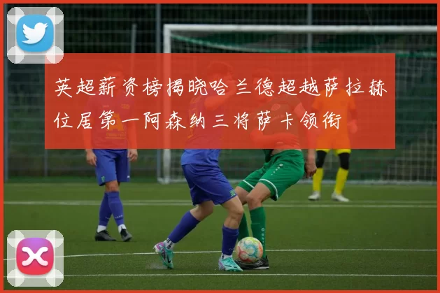 英超薪资榜揭晓哈兰德超越萨拉赫位居第一阿森纳三将萨卡领衔