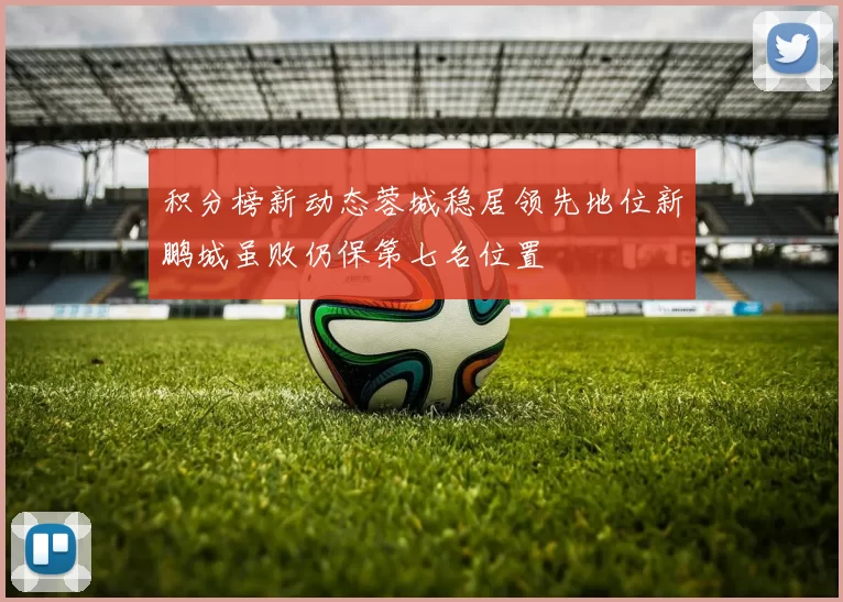 积分榜新动态蓉城稳居领先地位新鹏城虽败仍保第七名位置