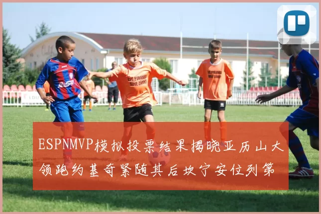 ESPNMVP模拟投票结果揭晓亚历山大领跑约基奇紧随其后坎宁安位列第三