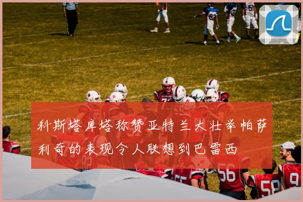 科斯塔库塔称赞亚特兰大壮举帕萨利奇的表现令人联想到巴雷西