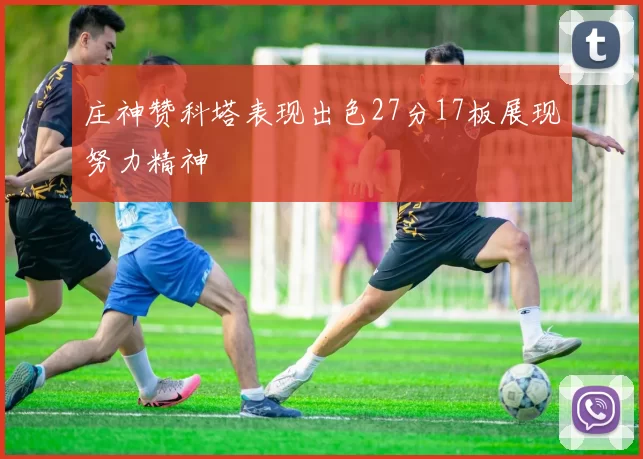 庄神赞科塔表现出色27分17板展现努力精神
