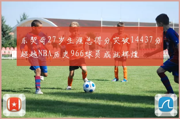 东契奇27岁生涯总得分突破14437分超越NBA历史966球员成就辉煌