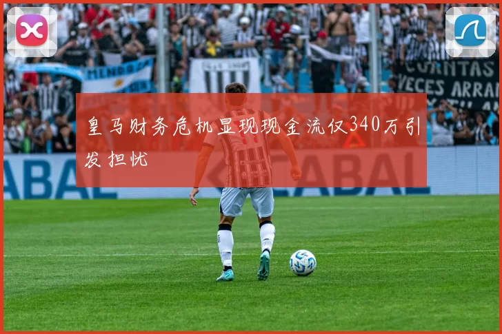 皇马财务危机显现现金流仅340万引发担忧