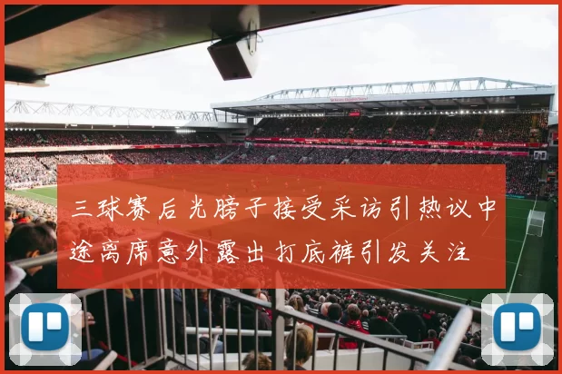 三球赛后光膀子接受采访引热议中途离席意外露出打底裤引发关注