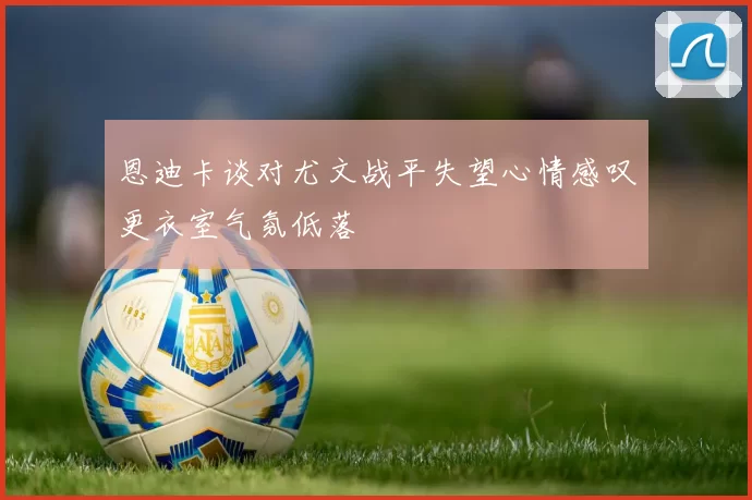 恩迪卡谈对尤文战平失望心情感叹更衣室气氛低落