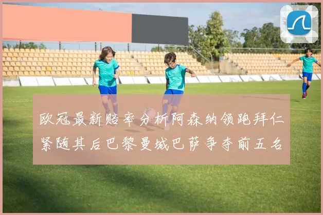 欧冠最新赔率分析阿森纳领跑拜仁紧随其后巴黎曼城巴萨争夺前五名