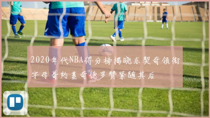 2020年代NBA得分榜揭晓东契奇领衔字母哥约基奇德罗赞紧随其后