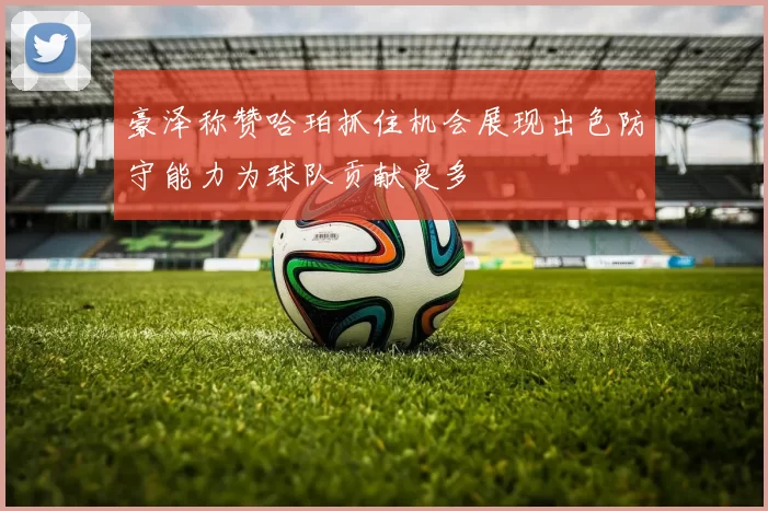 豪泽称赞哈珀抓住机会展现出色防守能力为球队贡献良多