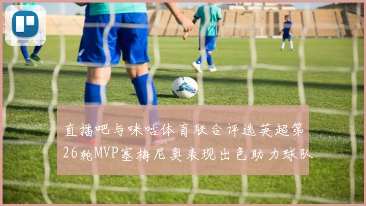 直播吧与咪咕体育联合评选英超第26轮MVP塞梅尼奥表现出色助力球队