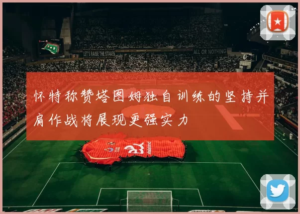 怀特称赞塔图姆独自训练的坚持并肩作战将展现更强实力