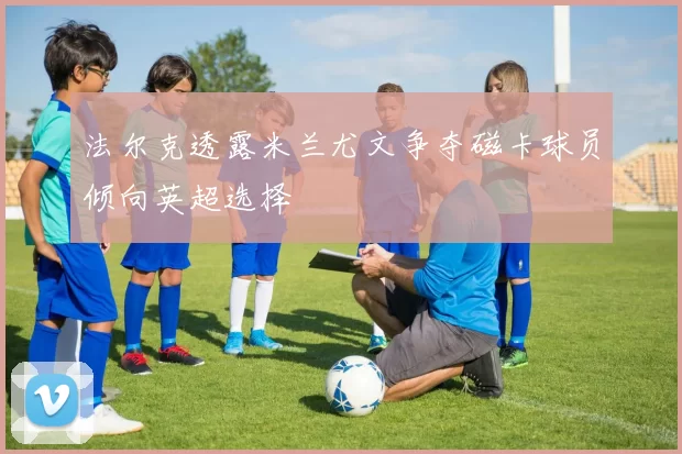 法尔克透露米兰尤文争夺磁卡球员倾向英超选择