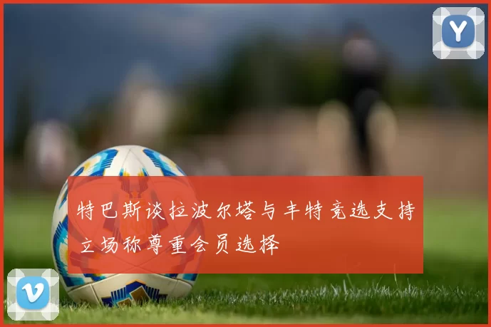特巴斯谈拉波尔塔与丰特竞选支持立场称尊重会员选择