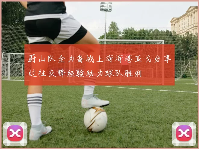 蔚山队全力备战上海海港亚戈分享过往交锋经验助力球队胜利