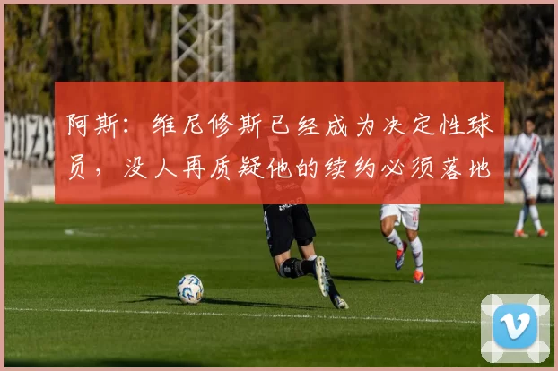 阿斯：维尼修斯已经成为决定性球员，没人再质疑他的续约必须落地