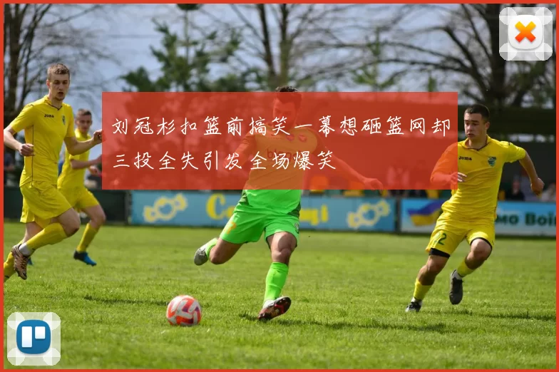 刘冠杉扣篮前搞笑一幕想砸篮网却三投全失引发全场爆笑