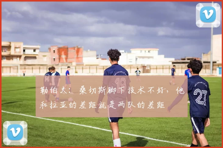 勒伯夫：桑切斯脚下技术不好，他和拉亚的差距就是两队的差距