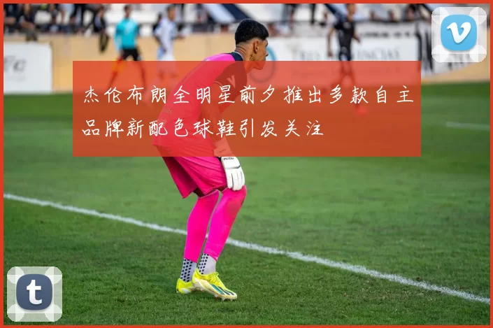 杰伦布朗全明星前夕推出多款自主品牌新配色球鞋引发关注
