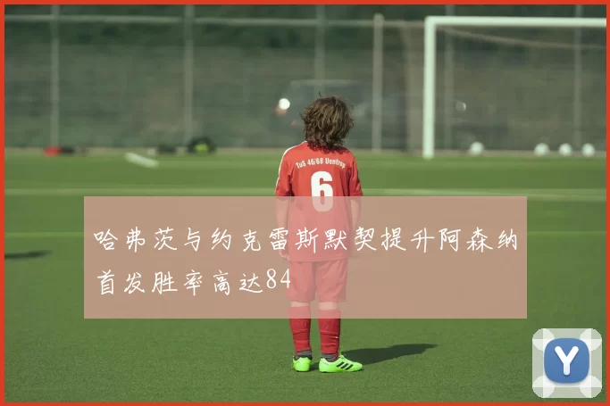 哈弗茨与约克雷斯默契提升阿森纳首发胜率高达84