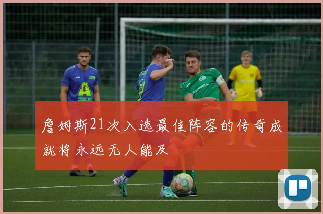 詹姆斯21次入选最佳阵容的传奇成就将永远无人能及