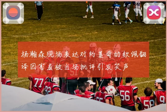 杨瀚森现场表达对约基奇的钦佩翻译因害羞被当场批评引发笑声