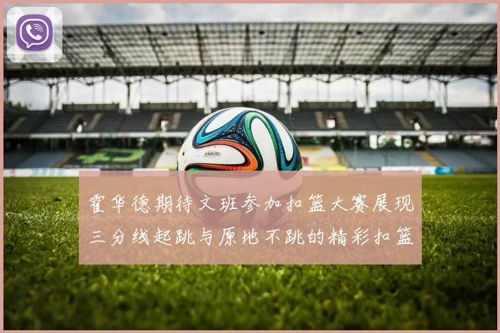 霍华德期待文班参加扣篮大赛展现三分线起跳与原地不跳的精彩扣篮技巧