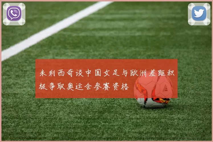 米利西奇谈中国女足与欧洲差距积极争取奥运会参赛资格